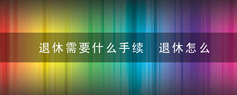 退休需要什么手续 退休怎么办